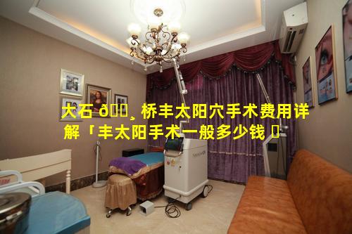 大石 🕸 桥丰太阳穴手术费用详解「丰太阳手术一般多少钱 ☘ 」